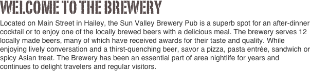 Welcome to the brewery              
Located on Main Street in Hailey, the Sun Valley Brewery Pub is a superb spot for an after-dinner cocktail or to enjoy one of the locally brewed beers with a delicious meal. The brewery serves 12 locally made beers, many of which have received awards for their taste and quality. While enjoying lively conversation and a thirst-quenching beer, savor a pizza, pasta entrée, sandwich or spicy Asian treat. The Brewery has been an essential part of area nightlife for years and continues to delight travelers and regular visitors.