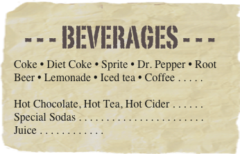 - - - beverages - - -
Coke • Diet Coke • Sprite • Dr. Pepper • Root Beer • Lemonade • Iced tea • Coffee . . . . . 

Hot Chocolate, Hot Tea, Hot Cider . . . . . . 
Special Sodas . . . . . . . . . . . . . . . . . . . . . . . Juice . . . . . . . . . . . .  