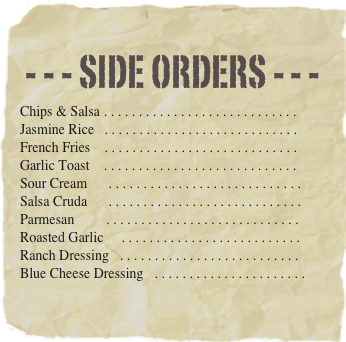 - - - Side orders - - -
Chips & Salsa . . . . . . . . . . . . . . . . . . . . . . . . . . . . 
Jasmine Rice	. . . . . . . . . . . . . . . . . . . . . . . . . . . . 
French Fries	. . . . . . . . . . . . . . . . . . . . . . . . . . . . 
Garlic Toast    . . . . . . . . . . . . . . . . . . . . . . . . . . . . 
Sour Cream      . . . . . . . . . . . . . . . . . . . . . . . . . . . . Salsa Cruda      . . . . . . . . . . . . . . . . . . . . . . . . . . . . Parmesan         . . . . . . . . . . . . . . . . . . . . . . . . . . . . 
Roasted Garlic     . . . . . . . . . . . . . . . . . . . . . . . . . . 
Ranch Dressing   . . . . . . . . . . . . . . . . . . . . . . . . . . 
Blue Cheese Dressing   . . . . . . . . . . . . . . . . . . . . . . 
