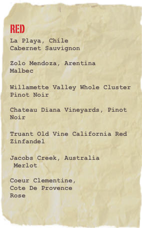 Red
La Playa, Chile
Cabernet Sauvignon

Zolo Mendoza, Arentina
Malbec
Willamette Valley Whole Cluster
Pinot Noir
 
Chateau Diana Vineyards, Pinot Noir

Truant Old Vine California Red Zinfandel 
Jacobs Creek, Australia
 Merlot

Coeur Clementine, 
Cote De Provence
Rose 
