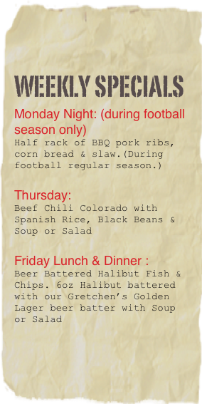 Weekly Specials
Monday Night: (during football 
season only)
Half rack of BBQ pork ribs, corn bread & slaw.(During football regular season.)

Thursday: 
Beef Chili Colorado with Spanish Rice, Black Beans & Soup or Salad

Friday Lunch & Dinner :
Beer Battered Halibut Fish & Chips. 6oz Halibut battered with our Gretchen’s Golden Lager beer batter with Soup or Salad

