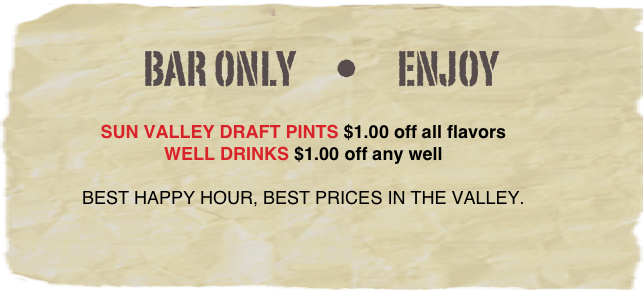 Bar only      •      Enjoy

SUN VALLEY DRAFT PINTS $1.00 off all flavors
WELL DRINKS $1.00 off any well

BEST HAPPY HOUR, BEST PRICES IN THE VALLEY. 
 

