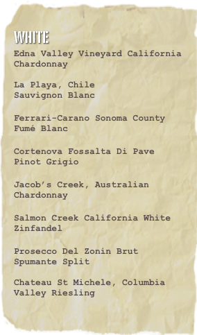 White
Edna Valley Vineyard California Chardonnay

La Playa, Chile
Sauvignon Blanc

Ferrari-Carano Sonoma County Fumé Blanc

Cortenova Fossalta Di Pave Pinot Grigio

Jacob’s Creek, Australian Chardonnay

Salmon Creek California White Zinfandel

Prosecco Del Zonin Brut Spumante Split 

Chateau St Michele, Columbia Valley Riesling
