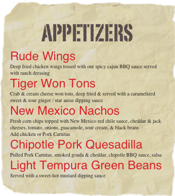 Appetizers
Rude Wings
Deep fried chicken wings tossed with our spicy cajun BBQ sauce served with ranch dressing 
Tiger Won Tons
Crab & cream cheese won tons, deep fried & served with a caramelized sweet & sour ginger / star anise dipping sauce
New Mexico Nachos
Fresh corn chips topped with New Mexico red chile sauce, cheddar & jack cheeses, tomato, onions, guacamole, sour cream, & black beans 
Add chicken or Pork Carnitas
Chipotle Pork Quesadilla
Pulled Pork Carnitas, smoked gouda & cheddar, chipotle BBQ sauce, salsa
Light Tempura Green Beans
Served with a sweet-hot mustard dipping sauce