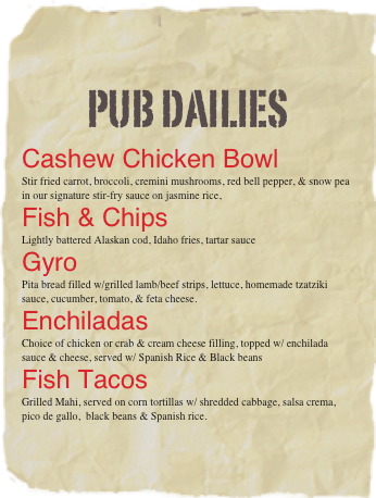 pub dailies
Cashew Chicken Bowl
Stir fried carrot, broccoli, cremini mushrooms, red bell pepper, & snow pea in our signature stir-fry sauce on jasmine rice,
Fish & Chips
Lightly battered Alaskan cod, Idaho fries, tartar sauce
Gyro
Pita bread filled w/grilled lamb/beef strips, lettuce, homemade tzatziki sauce, cucumber, tomato, & feta cheese.
Enchiladas
Choice of chicken or crab & cream cheese filling, topped w/ enchilada sauce & cheese, served w/ Spanish Rice & Black beans
Fish Tacos
Grilled Mahi, served on corn tortillas w/ shredded cabbage, salsa crema,  pico de gallo,  black beans & Spanish rice.