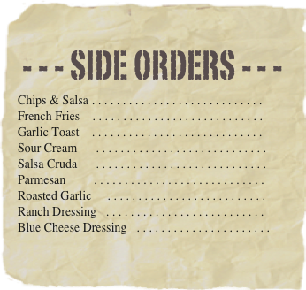 - - - Side orders - - -
Chips & Salsa . . . . . . . . . . . . . . . . . . . . . . . . . . . . 
French Fries	. . . . . . . . . . . . . . . . . . . . . . . . . . . . 
Garlic Toast    . . . . . . . . . . . . . . . . . . . . . . . . . . . . 
Sour Cream      . . . . . . . . . . . . . . . . . . . . . . . . . . . . 
Salsa Cruda      . . . . . . . . . . . . . . . . . . . . . . . . . . . . Parmesan         . . . . . . . . . . . . . . . . . . . . . . . . . . . . 
Roasted Garlic     . . . . . . . . . . . . . . . . . . . . . . . . . . 
Ranch Dressing   . . . . . . . . . . . . . . . . . . . . . . . . . . 
Blue Cheese Dressing   . . . . . . . . . . . . . . . . . . . . . . 
