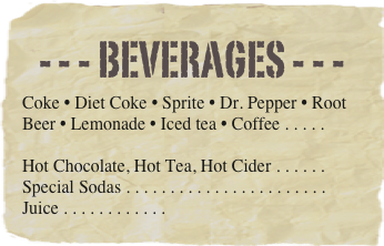 - - - beverages - - -
Coke • Diet Coke • Sprite • Dr. Pepper • Root Beer • Lemonade • Iced tea • Coffee . . . . . 

Hot Chocolate, Hot Tea, Hot Cider . . . . . . Special Sodas . . . . . . . . . . . . . . . . . . . . . . . Juice . . . . . . . . . . . . 